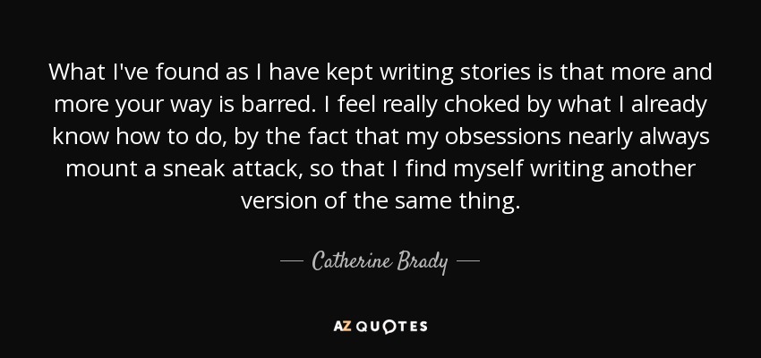 What I've found as I have kept writing stories is that more and more your way is barred. I feel really choked by what I already know how to do, by the fact that my obsessions nearly always mount a sneak attack, so that I find myself writing another version of the same thing. - Catherine Brady