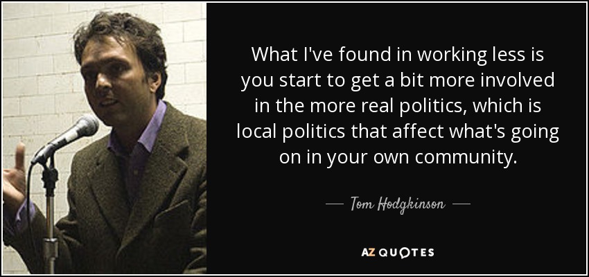 What I've found in working less is you start to get a bit more involved in the more real politics, which is local politics that affect what's going on in your own community. - Tom Hodgkinson