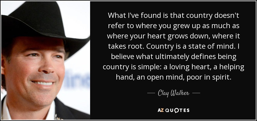 What I've found is that country doesn't refer to where you grew up as much as where your heart grows down, where it takes root. Country is a state of mind. I believe what ultimately defines being country is simple: a loving heart, a helping hand, an open mind, poor in spirit. - Clay Walker