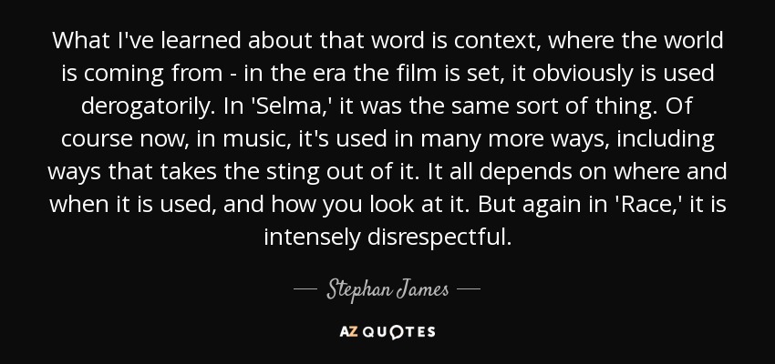 What I've learned about that word is context, where the world is coming from - in the era the film is set, it obviously is used derogatorily. In 'Selma,' it was the same sort of thing. Of course now, in music, it's used in many more ways, including ways that takes the sting out of it. It all depends on where and when it is used, and how you look at it. But again in 'Race,' it is intensely disrespectful. - Stephan James