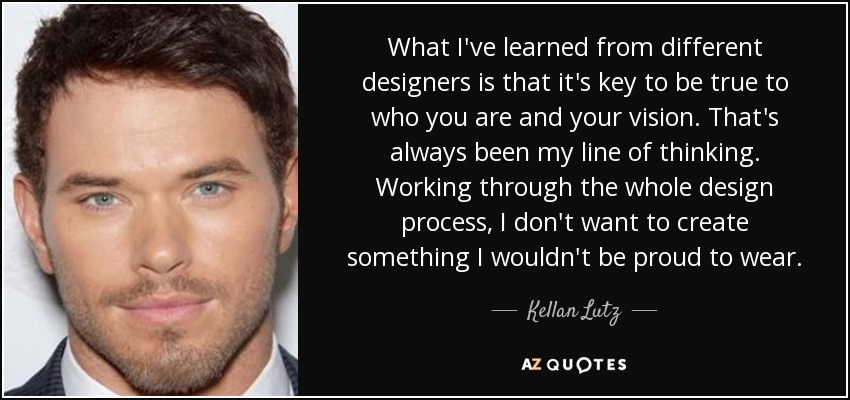 What I've learned from different designers is that it's key to be true to who you are and your vision. That's always been my line of thinking. Working through the whole design process, I don't want to create something I wouldn't be proud to wear. - Kellan Lutz