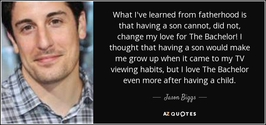 What I've learned from fatherhood is that having a son cannot, did not, change my love for The Bachelor! I thought that having a son would make me grow up when it came to my TV viewing habits, but I love The Bachelor even more after having a child. - Jason Biggs