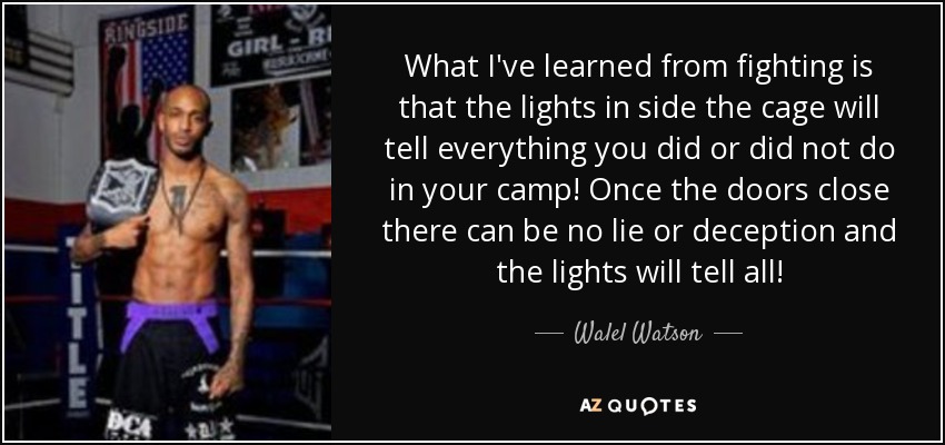 What I've learned from fighting is that the lights in side the cage will tell everything you did or did not do in your camp! Once the doors close there can be no lie or deception and the lights will tell all! - Walel Watson