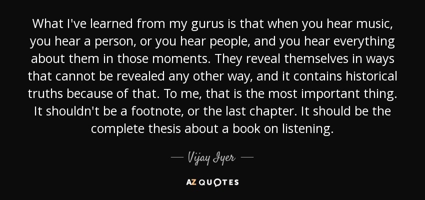 What I've learned from my gurus is that when you hear music, you hear a person, or you hear people, and you hear everything about them in those moments. They reveal themselves in ways that cannot be revealed any other way, and it contains historical truths because of that. To me, that is the most important thing. It shouldn't be a footnote, or the last chapter. It should be the complete thesis about a book on listening. - Vijay Iyer