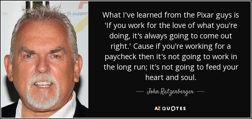 What I've learned from the Pixar guys is 'If you work for the love of what you're doing, it's always going to come out right.' Cause if you're working for a paycheck then it's not going to work in the long run; it's not going to feed your heart and soul. - John Ratzenberger