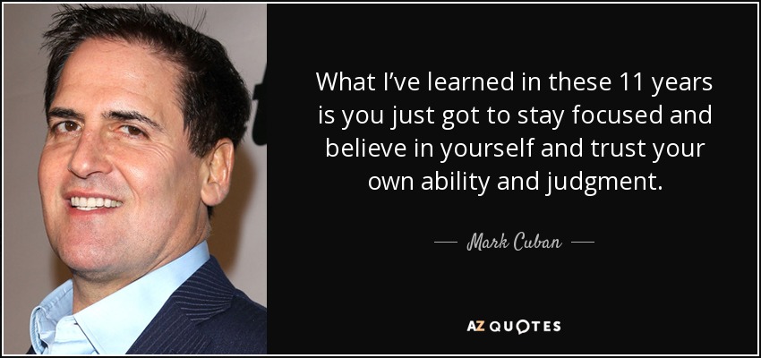 What I’ve learned in these 11 years is you just got to stay focused and believe in yourself and trust your own ability and judgment. - Mark Cuban