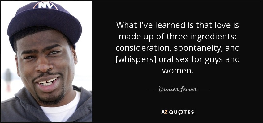 What I've learned is that love is made up of three ingredients: consideration, spontaneity, and [whispers] oral sex for guys and women. - Damien Lemon