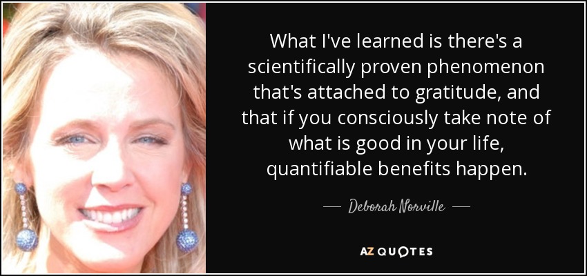 What I've learned is there's a scientifically proven phenomenon that's attached to gratitude, and that if you consciously take note of what is good in your life, quantifiable benefits happen. - Deborah Norville