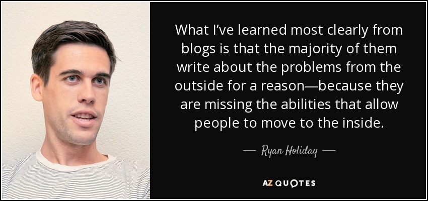 What I’ve learned most clearly from blogs is that the majority of them write about the problems from the outside for a reason—because they are missing the abilities that allow people to move to the inside. - Ryan Holiday