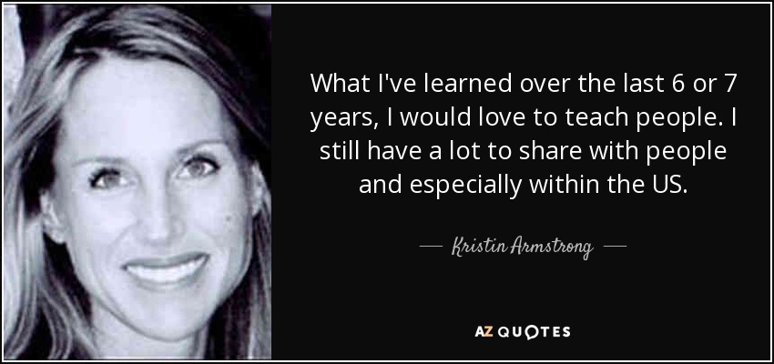 What I've learned over the last 6 or 7 years, I would love to teach people. I still have a lot to share with people and especially within the US. - Kristin Armstrong