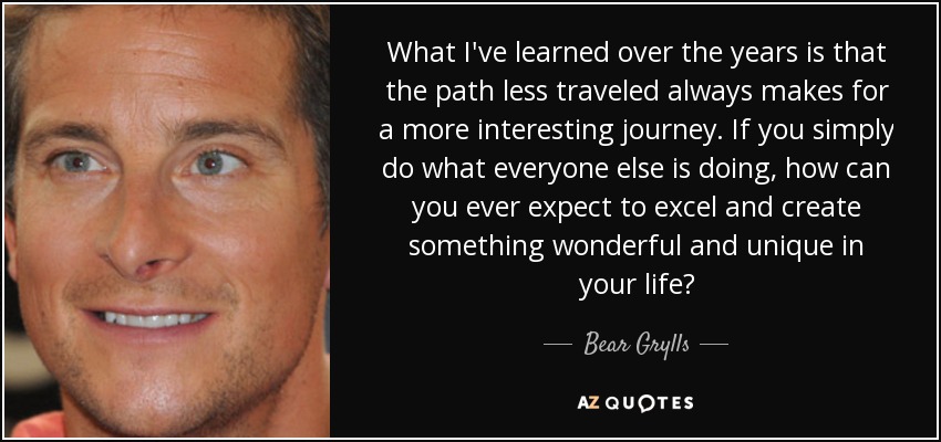 What I've learned over the years is that the path less traveled always makes for a more interesting journey. If you simply do what everyone else is doing, how can you ever expect to excel and create something wonderful and unique in your life? - Bear Grylls
