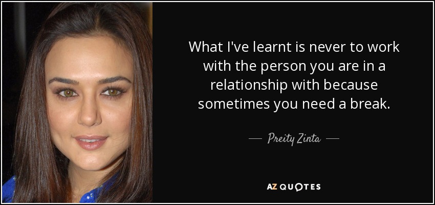 What I've learnt is never to work with the person you are in a relationship with because sometimes you need a break. - Preity Zinta