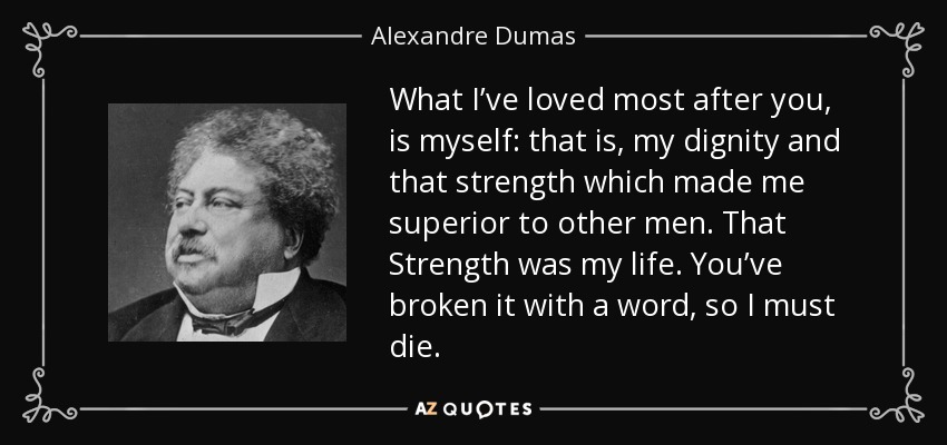 What I’ve loved most after you, is myself: that is, my dignity and that strength which made me superior to other men. That Strength was my life. You’ve broken it with a word, so I must die. - Alexandre Dumas