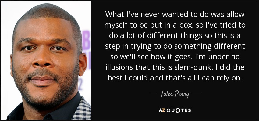 What I've never wanted to do was allow myself to be put in a box, so I've tried to do a lot of different things so this is a step in trying to do something different so we'll see how it goes. I'm under no illusions that this is slam-dunk. I did the best I could and that's all I can rely on. - Tyler Perry