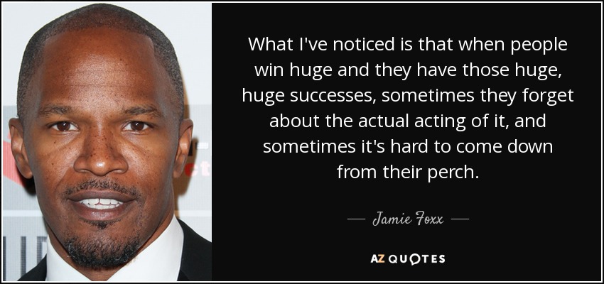 What I've noticed is that when people win huge and they have those huge, huge successes, sometimes they forget about the actual acting of it, and sometimes it's hard to come down from their perch. - Jamie Foxx