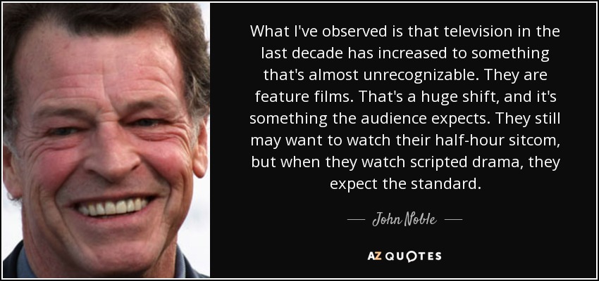 What I've observed is that television in the last decade has increased to something that's almost unrecognizable. They are feature films. That's a huge shift, and it's something the audience expects. They still may want to watch their half-hour sitcom, but when they watch scripted drama, they expect the standard. - John Noble
