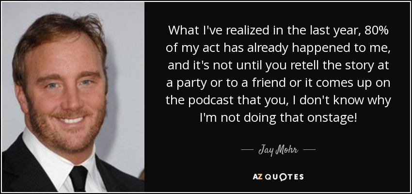 What I've realized in the last year, 80% of my act has already happened to me, and it's not until you retell the story at a party or to a friend or it comes up on the podcast that you, I don't know why I'm not doing that onstage! - Jay Mohr