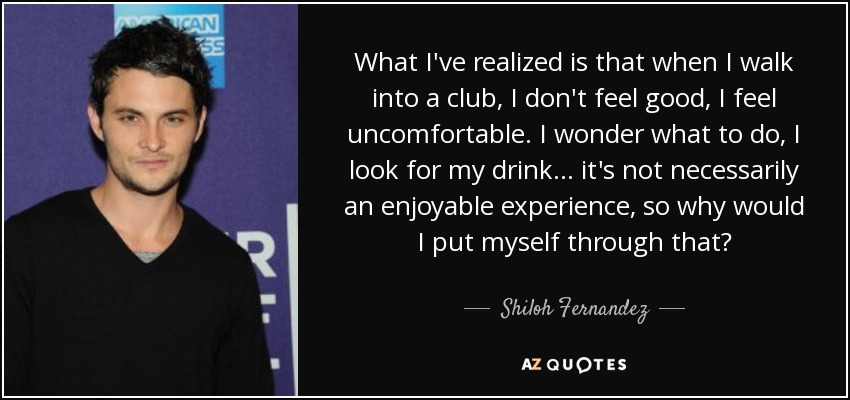 What I've realized is that when I walk into a club, I don't feel good, I feel uncomfortable. I wonder what to do, I look for my drink... it's not necessarily an enjoyable experience, so why would I put myself through that? - Shiloh Fernandez
