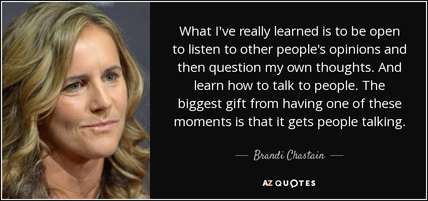 What I've really learned is to be open to listen to other people's opinions and then question my own thoughts. And learn how to talk to people. The biggest gift from having one of these moments is that it gets people talking. - Brandi Chastain