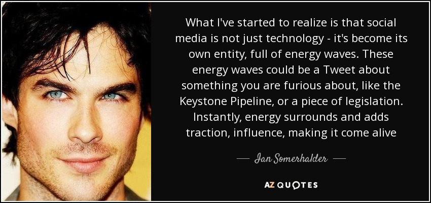 What I've started to realize is that social media is not just technology - it's become its own entity, full of energy waves. These energy waves could be a Tweet about something you are furious about, like the Keystone Pipeline, or a piece of legislation. Instantly, energy surrounds and adds traction, influence, making it come alive - Ian Somerhalder
