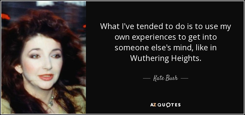 What I've tended to do is to use my own experiences to get into someone else's mind, like in Wuthering Heights. - Kate Bush