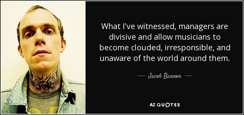 What I've witnessed, managers are divisive and allow musicians to become clouded, irresponsible, and unaware of the world around them. - Jacob Bannon