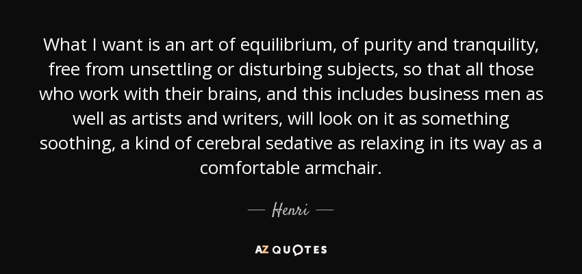 What I want is an art of equilibrium, of purity and tranquility, free from unsettling or disturbing subjects, so that all those who work with their brains, and this includes business men as well as artists and writers, will look on it as something soothing, a kind of cerebral sedative as relaxing in its way as a comfortable armchair. - Henri