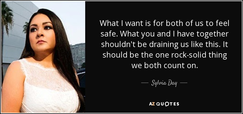 What I want is for both of us to feel safe. What you and I have together shouldn't be draining us like this. It should be the one rock-solid thing we both count on. - Sylvia Day