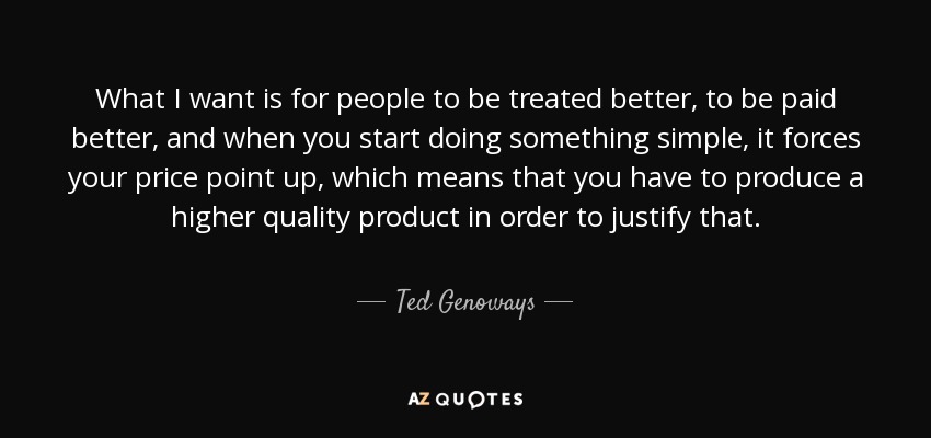 What I want is for people to be treated better, to be paid better, and when you start doing something simple , it forces your price point up, which means that you have to produce a higher quality product in order to justify that. - Ted Genoways