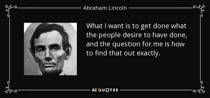 What I want is to get done what the people desire to have done, and the question for me is how to find that out exactly. - Abraham Lincoln