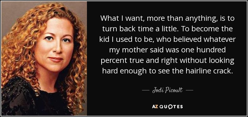 What I want, more than anything, is to turn back time a little. To become the kid I used to be, who believed whatever my mother said was one hundred percent true and right without looking hard enough to see the hairline crack. - Jodi Picoult