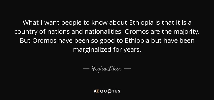 What I want people to know about Ethiopia is that it is a country of nations and nationalities. Oromos are the majority. But Oromos have been so good to Ethiopia but have been marginalized for years. - Feyisa Lilesa