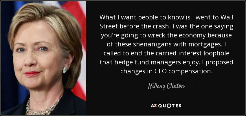 What I want people to know is I went to Wall Street before the crash. I was the one saying you're going to wreck the economy because of these shenanigans with mortgages. I called to end the carried interest loophole that hedge fund managers enjoy. I proposed changes in CEO compensation. - Hillary Clinton