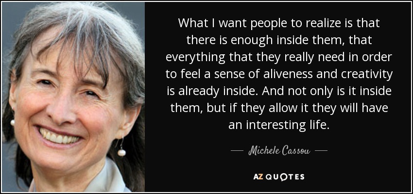 What I want people to realize is that there is enough inside them, that everything that they really need in order to feel a sense of aliveness and creativity is already inside. And not only is it inside them, but if they allow it they will have an interesting life. - Michele Cassou