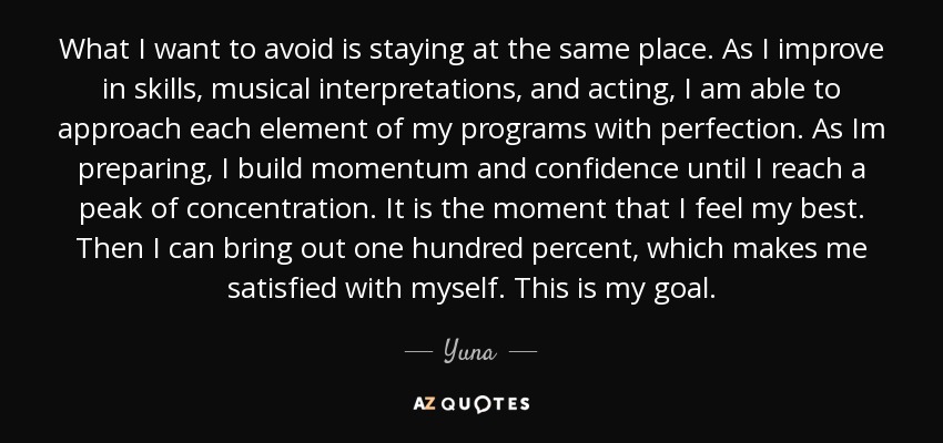 What I want to avoid is staying at the same place. As I improve in skills, musical interpretations, and acting, I am able to approach each element of my programs with perfection. As Im preparing, I build momentum and confidence until I reach a peak of concentration. It is the moment that I feel my best. Then I can bring out one hundred percent, which makes me satisfied with myself. This is my goal. - Yuna