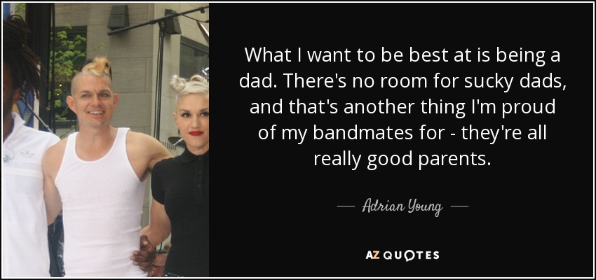 What I want to be best at is being a dad. There's no room for sucky dads, and that's another thing I'm proud of my bandmates for - they're all really good parents. - Adrian Young