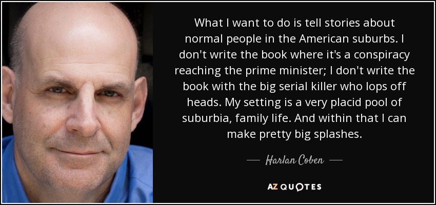 What I want to do is tell stories about normal people in the American suburbs. I don't write the book where it's a conspiracy reaching the prime minister; I don't write the book with the big serial killer who lops off heads. My setting is a very placid pool of suburbia, family life. And within that I can make pretty big splashes. - Harlan Coben