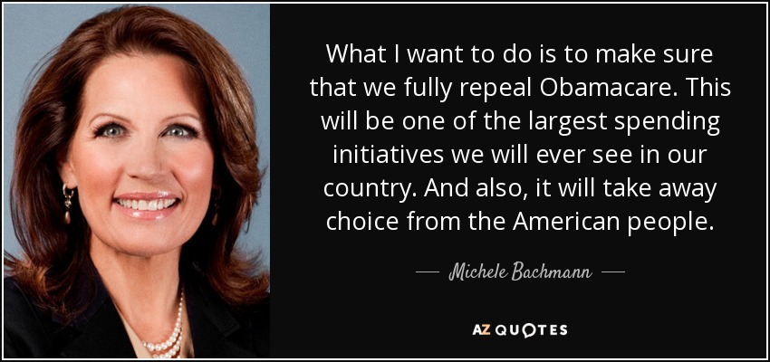 What I want to do is to make sure that we fully repeal Obamacare. This will be one of the largest spending initiatives we will ever see in our country. And also, it will take away choice from the American people. - Michele Bachmann
