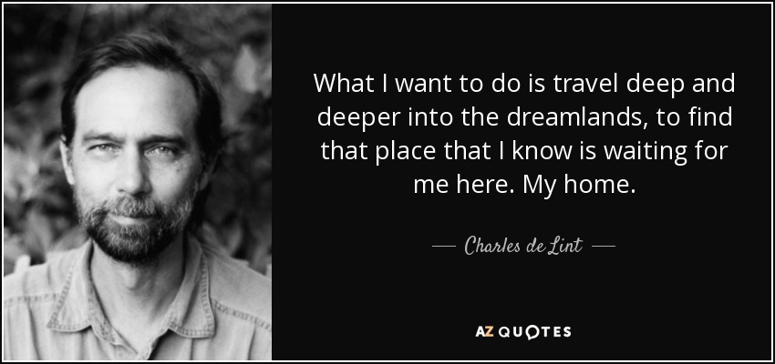 What I want to do is travel deep and deeper into the dreamlands, to find that place that I know is waiting for me here. My home. - Charles de Lint