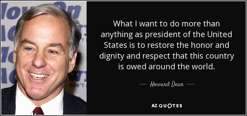 What I want to do more than anything as president of the United States is to restore the honor and dignity and respect that this country is owed around the world. - Howard Dean
