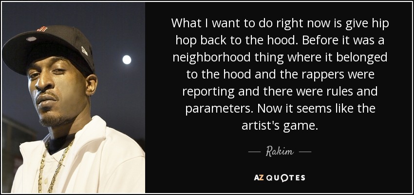 What I want to do right now is give hip hop back to the hood. Before it was a neighborhood thing where it belonged to the hood and the rappers were reporting and there were rules and parameters. Now it seems like the artist's game. - Rakim