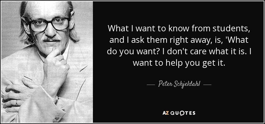 What I want to know from students, and I ask them right away, is, 'What do you want? I don't care what it is. I want to help you get it. - Peter Schjeldahl