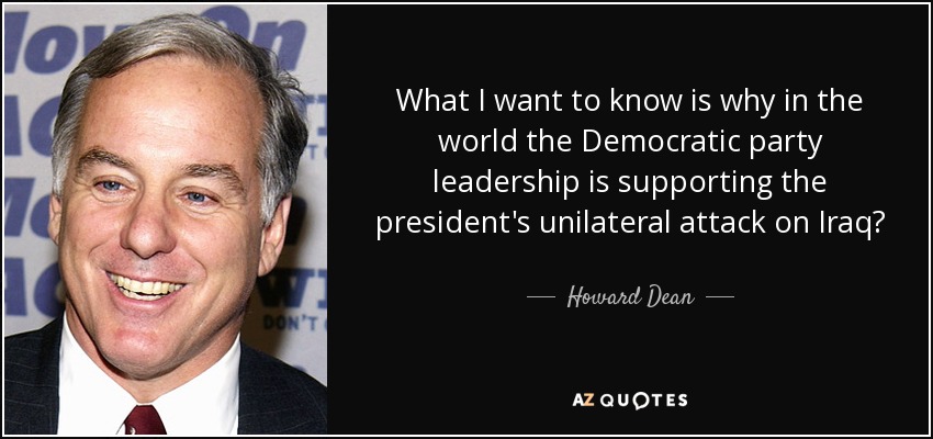 What I want to know is why in the world the Democratic party leadership is supporting the president's unilateral attack on Iraq? - Howard Dean