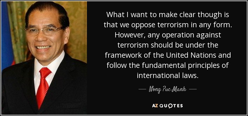 What I want to make clear though is that we oppose terrorism in any form. However, any operation against terrorism should be under the framework of the United Nations and follow the fundamental principles of international laws. - Nong ?uc Manh