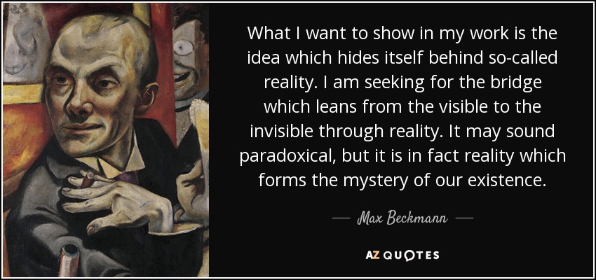 What I want to show in my work is the idea which hides itself behind so-called reality. I am seeking for the bridge which leans from the visible to the invisible through reality. It may sound paradoxical, but it is in fact reality which forms the mystery of our existence. - Max Beckmann