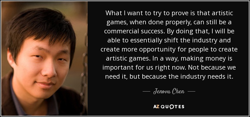 What I want to try to prove is that artistic games, when done properly, can still be a commercial success. By doing that, I will be able to essentially shift the industry and create more opportunity for people to create artistic games. In a way, making money is important for us right now. Not because we need it, but because the industry needs it. - Jenova Chen