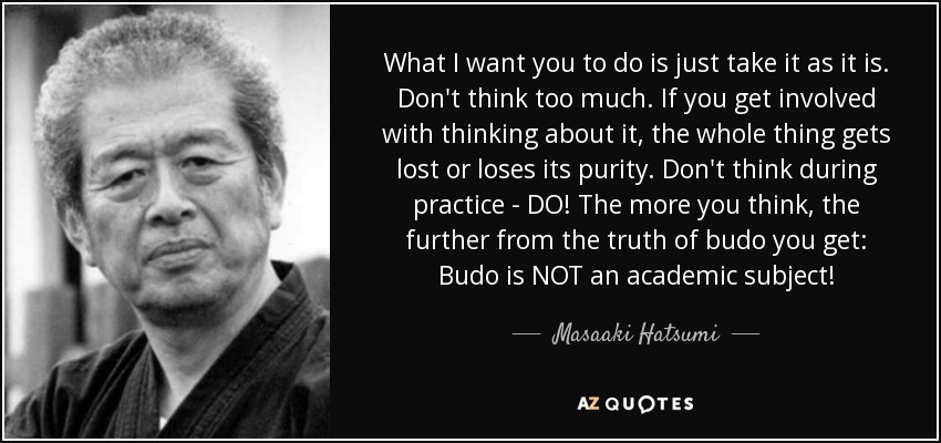 What I want you to do is just take it as it is. Don't think too much. If you get involved with thinking about it, the whole thing gets lost or loses its purity. Don't think during practice - DO! The more you think, the further from the truth of budo you get: Budo is NOT an academic subject! - Masaaki Hatsumi