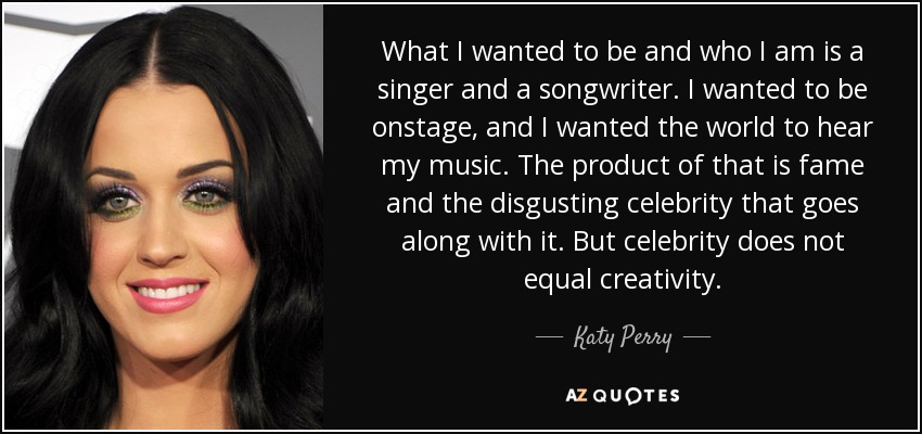 What I wanted to be and who I am is a singer and a songwriter. I wanted to be onstage, and I wanted the world to hear my music. The product of that is fame and the disgusting celebrity that goes along with it. But celebrity does not equal creativity. - Katy Perry