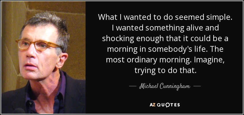 What I wanted to do seemed simple. I wanted something alive and shocking enough that it could be a morning in somebody's life. The most ordinary morning. Imagine, trying to do that. - Michael Cunningham