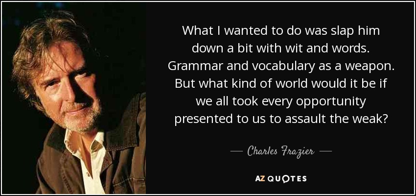 What I wanted to do was slap him down a bit with wit and words. Grammar and vocabulary as a weapon. But what kind of world would it be if we all took every opportunity presented to us to assault the weak? - Charles Frazier